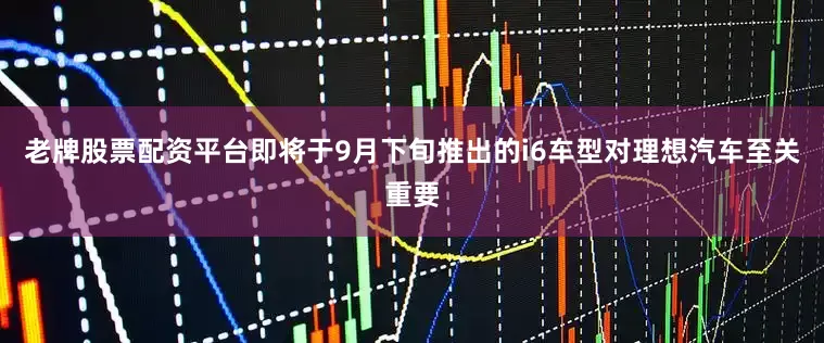 老牌股票配资平台即将于9月下旬推出的i6车型对理想汽车至关重要
